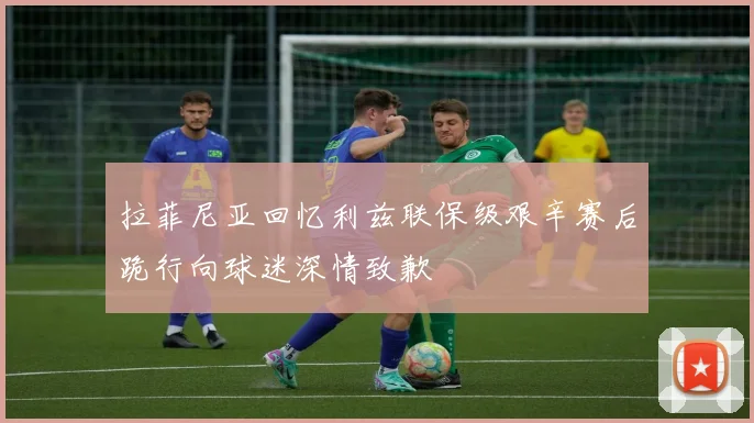 拉菲尼亚回忆利兹联保级艰辛赛后跪行向球迷深情致歉