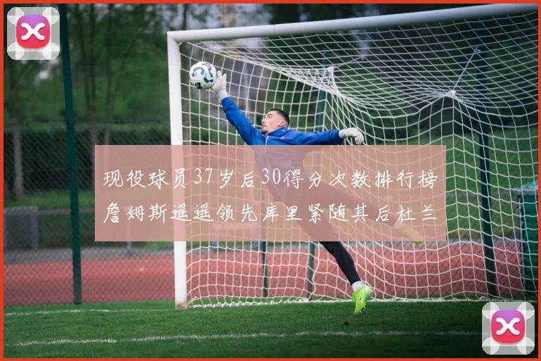 现役球员37岁后30得分次数排行榜詹姆斯遥遥领先库里紧随其后杜兰特位列第三