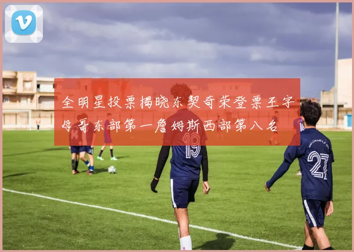 全明星投票揭晓东契奇荣登票王字母哥东部第一詹姆斯西部第八名