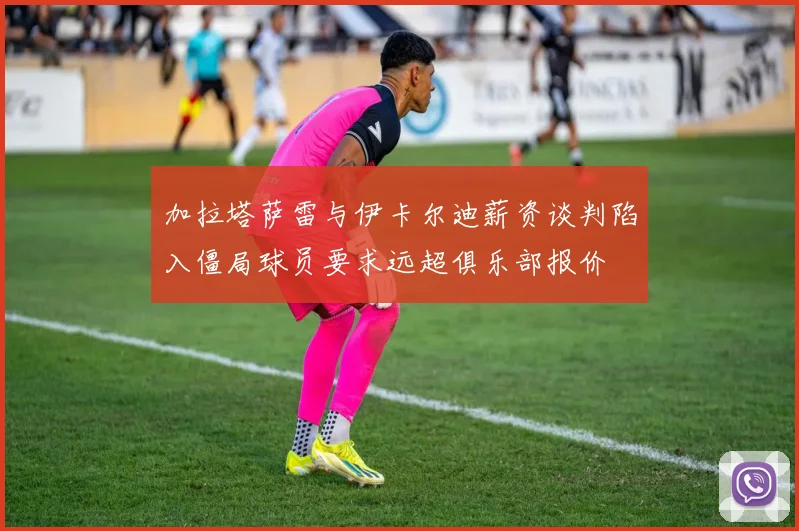 加拉塔萨雷与伊卡尔迪薪资谈判陷入僵局球员要求远超俱乐部报价
