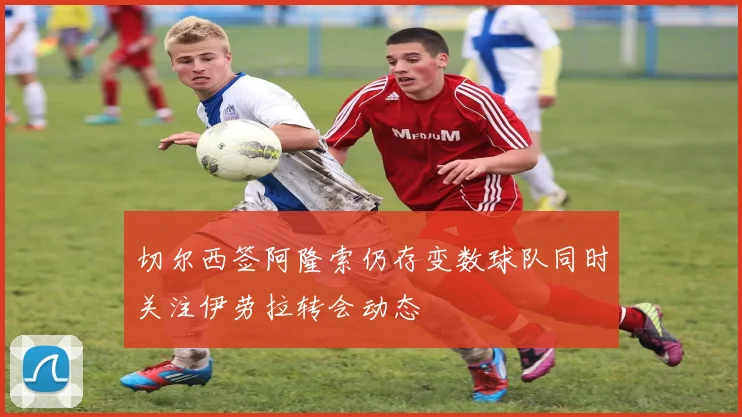 切尔西签阿隆索仍存变数球队同时关注伊劳拉转会动态