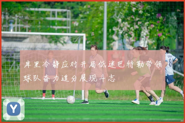 库里冷静应对开局低迷巴特勒带领球队奋力追分展现斗志