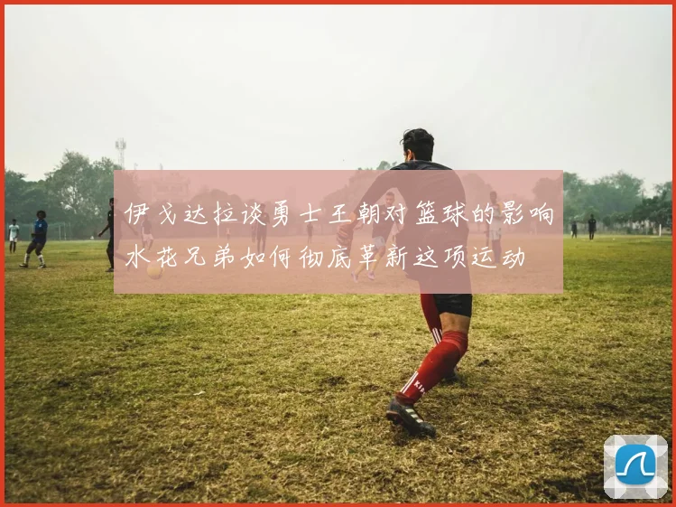 伊戈达拉谈勇士王朝对篮球的影响水花兄弟如何彻底革新这项运动