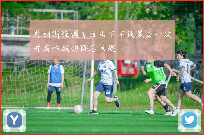 詹姆斯强调专注当下不谈最后一次并肩作战的阵容问题