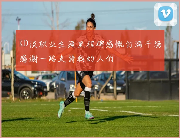 KD谈职业生涯里程碑感慨打满千场感谢一路支持我的人们