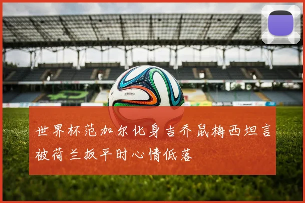 世界杯范加尔化身吉乔鼠梅西坦言被荷兰扳平时心情低落