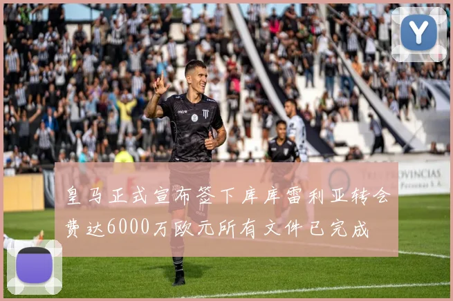 皇马正式宣布签下库库雷利亚转会费达6000万欧元所有文件已完成