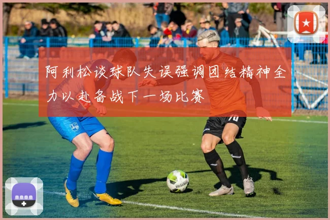 阿利松谈球队失误强调团结精神全力以赴备战下一场比赛