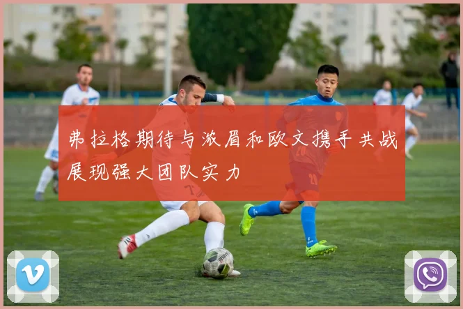 弗拉格期待与浓眉和欧文携手共战展现强大团队实力
