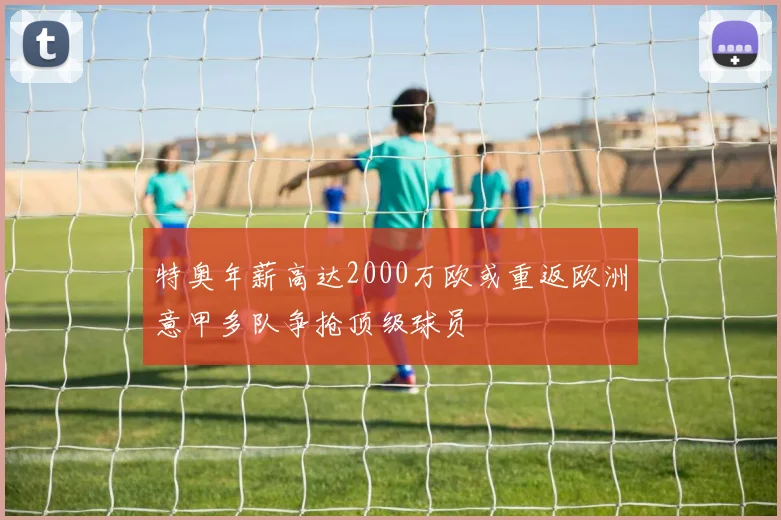 特奥年薪高达2000万欧或重返欧洲意甲多队争抢顶级球员