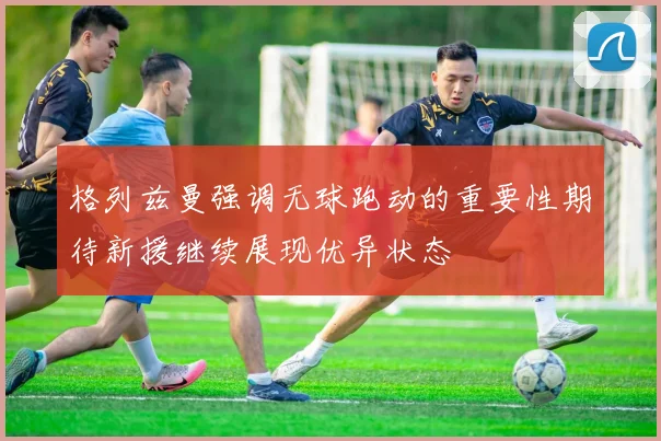 格列兹曼强调无球跑动的重要性期待新援继续展现优异状态