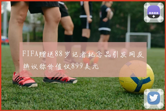 FIFA赠送88岁记者纪念品引发网友热议称价值仅899美元