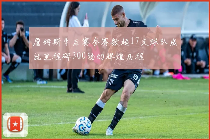 詹姆斯季后赛参赛数超17支球队成就里程碑300场的辉煌历程