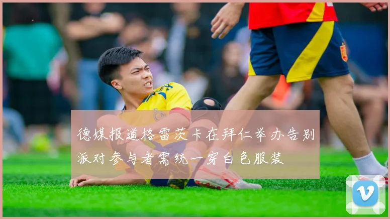 德媒报道格雷茨卡在拜仁举办告别派对参与者需统一穿白色服装