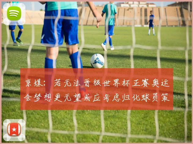 京媒：若无法晋级世界杯正赛奥运会梦想更无望或应考虑归化球员策略