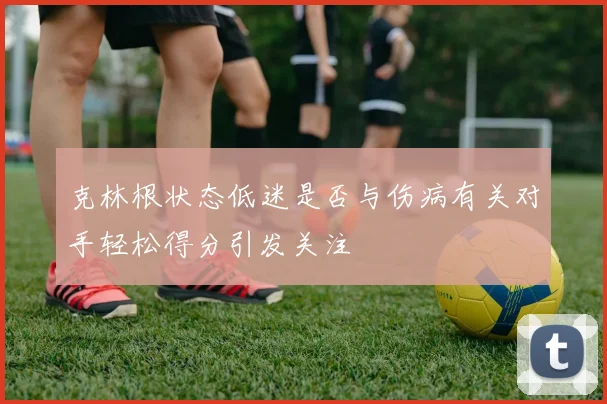 克林根状态低迷是否与伤病有关对手轻松得分引发关注