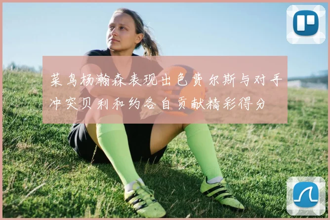 菜鸟杨瀚森表现出色费尔斯与对手冲突贝利和约各自贡献精彩得分