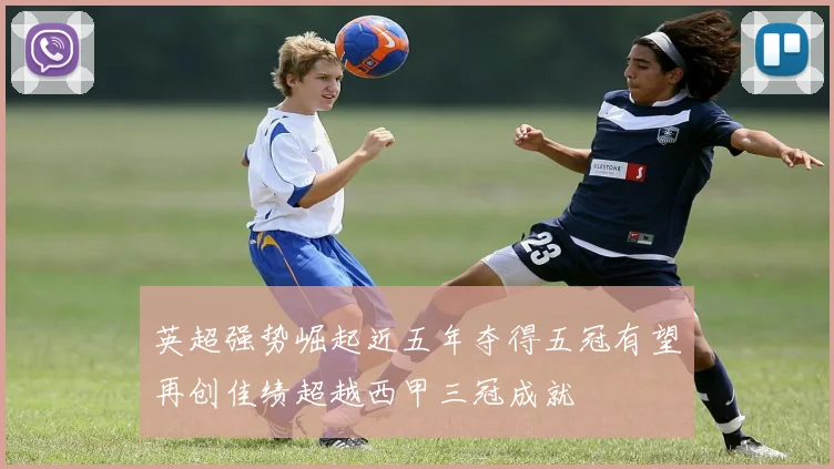 英超强势崛起近五年夺得五冠有望再创佳绩超越西甲三冠成就