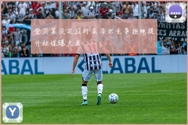 登贝莱淡定应对亚马尔竞争拒绝提升社媒曝光度